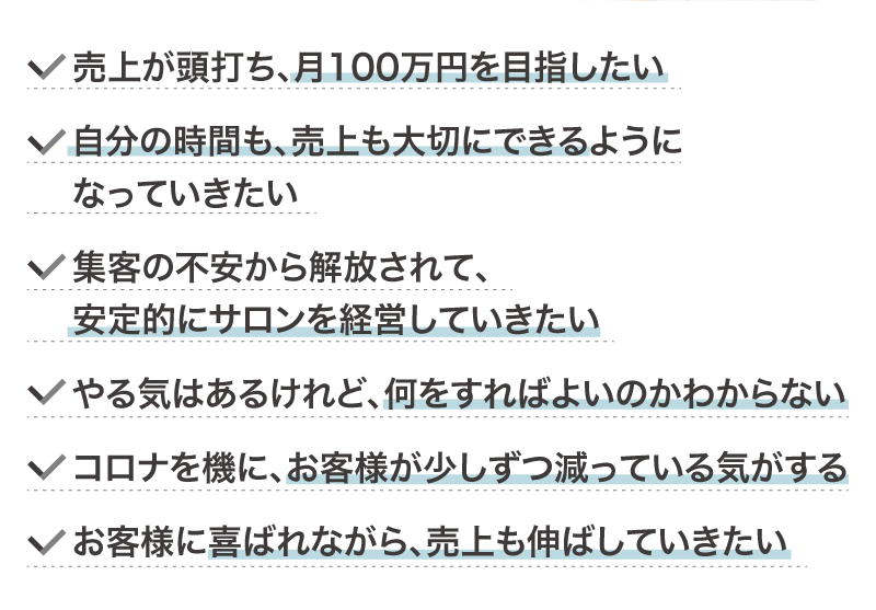 売上が頭打ち、月100万円を目指したい
		自分の時間も、売上も大切にできるようになっていきたい
		集客の不安から解放されて、安定的にサロンを経営していきたい
		やる気はあるけれど、何をすればよいのかわからない
		コロナを機に、お客様が少しずつ減っている気がする
		お客様に喜ばれながら、売上も伸ばしていきたい