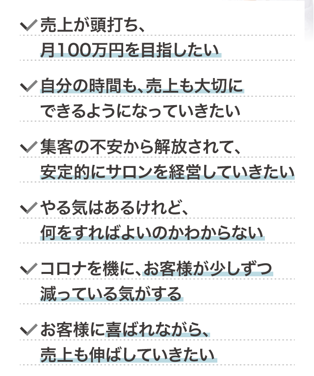 売上が頭打ち、月100万円を目指したい
		自分の時間も、売上も大切にできるようになっていきたい
		集客の不安から解放されて、安定的にサロンを経営していきたい
		やる気はあるけれど、何をすればよいのかわからない
		コロナを機に、お客様が少しずつ減っている気がする
		お客様に喜ばれながら、売上も伸ばしていきたい