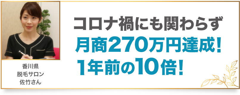 コロナ禍にも関わらず月商270万円達成！1年前の10倍！ 香川県 脱毛サロン 佐竹さん