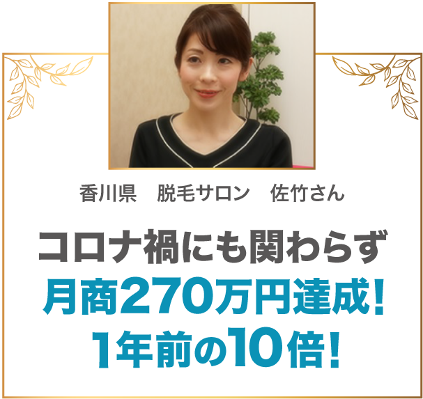 コロナ禍にも関わらず月商270万円達成！1年前の10倍！ 香川県 脱毛サロン 佐竹さん