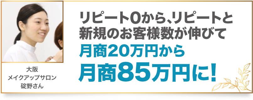 リピート0から、リピートと新規のお客様数が伸びて月商20万円から月商85万円に！ 大阪　メイクアップサロン　碇野さん