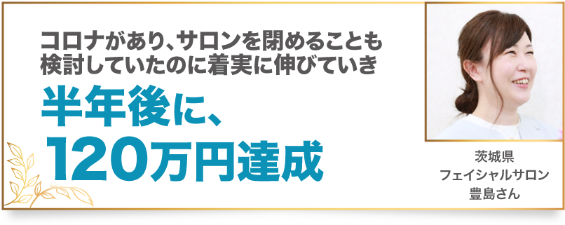 コロナがあり、サロンを閉めることも検討していたのに着実に伸びていき半年後に、120万円達成 茨城県　フェイシャルサロン　豊島さん