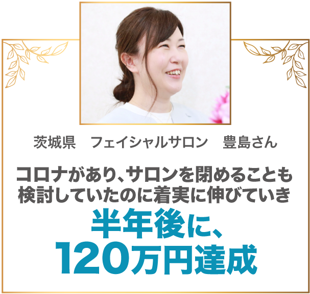 コロナがあり、サロンを閉めることも検討していたのに着実に伸びていき半年後に、120万円達成 茨城県　フェイシャルサロン　豊島さん