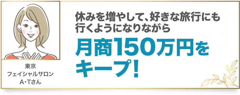 休みを増やして、好きな旅行にも行くようになりながら月商150万円をキープ！ 東京　フェイシャルサロン　A・Tさん