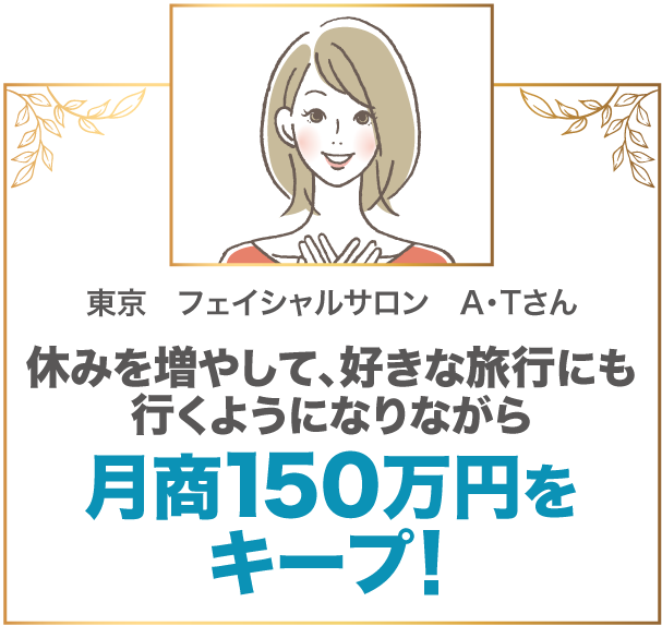 休みを増やして、好きな旅行にも行くようになりながら月商150万円をキープ！ 東京　フェイシャルサロン　A・Tさん