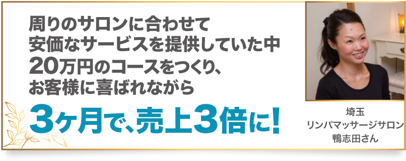 周りのサロンに合わせて安価なサービスを提供していた中20万円のコースをつくり、お客様に喜ばれながら3ヶ月で、売上3倍に! 埼玉 リンパマッサージサロン 鴨志田さん