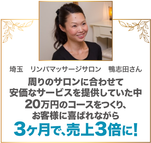 周りのサロンに合わせて安価なサービスを提供していた中20万円のコースをつくり、お客様に喜ばれながら3ヶ月で、売上3倍に! 埼玉 リンパマッサージサロン 鴨志田さん