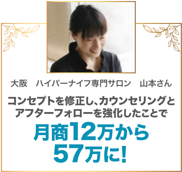 コンセプトを修正し、カウンセリングとアフターフォローを強化したことで月商12万から57万に！ 大阪　ハイパーナイフ専門サロン　山本さん