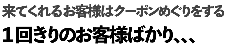 来てくれるお客様はクーポンめぐりをする1回きりのお客様ばかり、、、