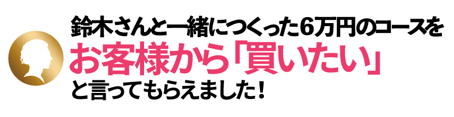 「鈴木さんと一緒につくった6万円のコースを、お客様から「買いたい」と言ってもらえました!