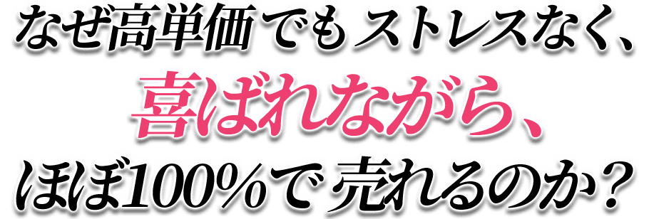 なぜ、高単価でもストレスなく、喜ばれながら、ほぼ100%で売れるのか?